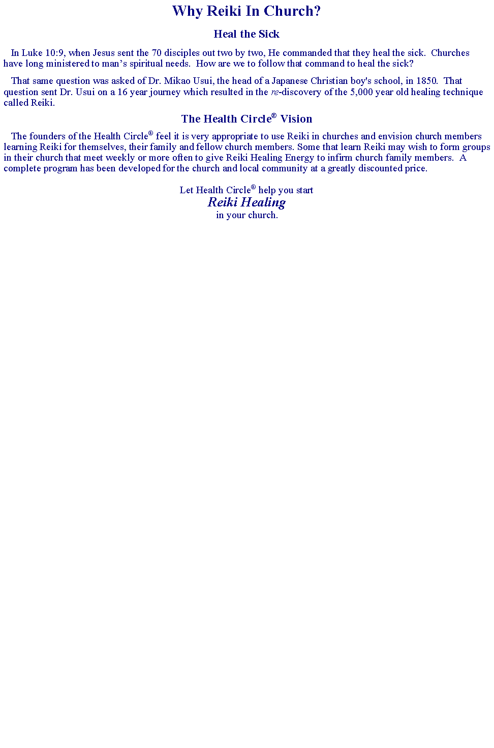 Text Box: Why Reiki In Church?Heal the Sick   In Luke 10:9, when Jesus sent the 70 disciples out two by two, He commanded that they heal the sick.  Churches have long ministered to mans spiritual needs.  How are we to follow that command to heal the sick?   That same question was asked of Dr. Mikao Usui, the head of a Japanese Christian boy's school, in 1850.  That question sent Dr. Usui on a 16 year journey which resulted in the re-discovery of the 5,000 year old healing technique called Reiki.The Health Circle Vision   The founders of the Health Circle feel it is very appropriate to use Reiki in churches and envision church members learning Reiki for themselves, their family and fellow church members. Some that learn Reiki may wish to form groups in their church that meet weekly or more often to give Reiki Healing Energy to infirm church family members.  A complete program has been developed for the church and local community at a greatly discounted price.Let Health Circle help you start Reiki Healingin your church.  